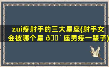 zui
疼射手的三大星座(射手女会被哪个星 🐴 座男疼一辈子)